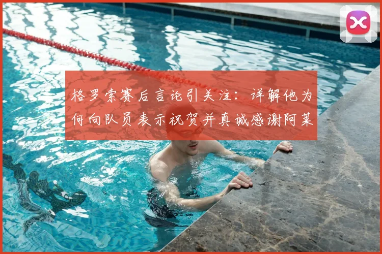 格罗索赛后言论引关注：详解他为何向队员表示祝贺并真诚感谢阿莱格里