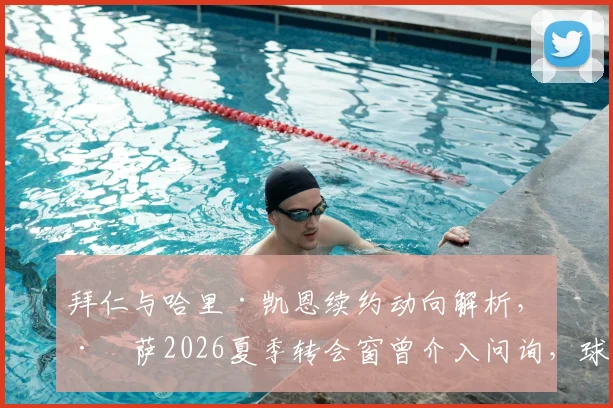 拜仁与哈里·凯恩续约动向解析,巴萨2026夏季转会窗曾介入问询,球星未来归属引关注