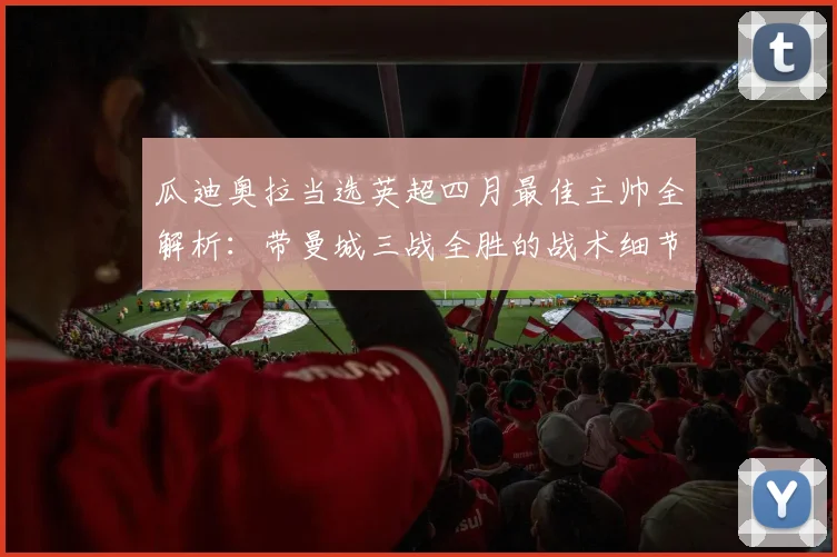 瓜迪奥拉当选英超四月最佳主帅全解析：带曼城三战全胜的战术细节与执教亮点