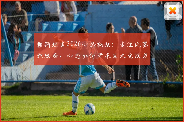 赖斯坦言2026心态秘诀：专注比赛积极面，心态如何带来巨大竞技差异与提升