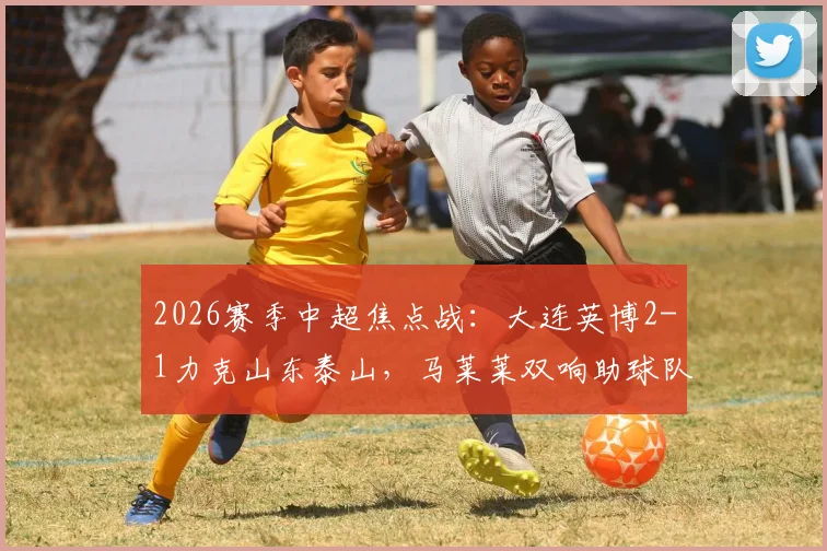 2026赛季中超焦点战：大连英博2-1力克山东泰山，马莱莱双响助球队保级，详解泰山队连败根源