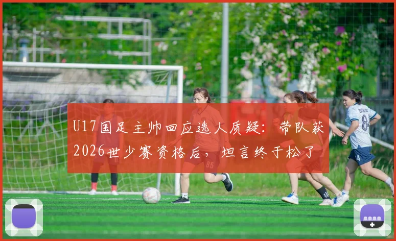 U17国足主帅回应选人质疑：带队获2026世少赛资格后，坦言终于松了口气