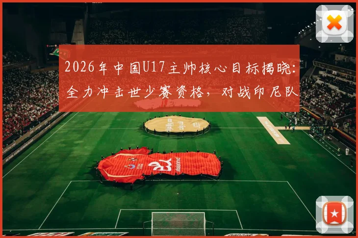 2026年中国U17主帅核心目标揭晓：全力冲击世少赛资格，对战印尼队盼取大胜，附赛程名单解析