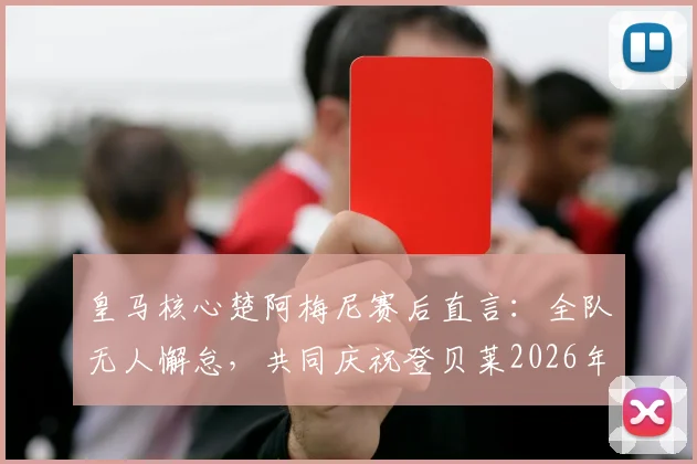 皇马核心楚阿梅尼赛后直言:全队无人懈怠,共同庆祝登贝莱2026年关键进球,详解团队凝聚力