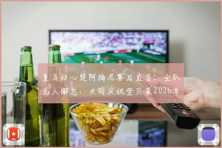 皇马核心楚阿梅尼赛后直言：全队无人懈怠，共同庆祝登贝莱2026年关键进球，详解团队凝聚力