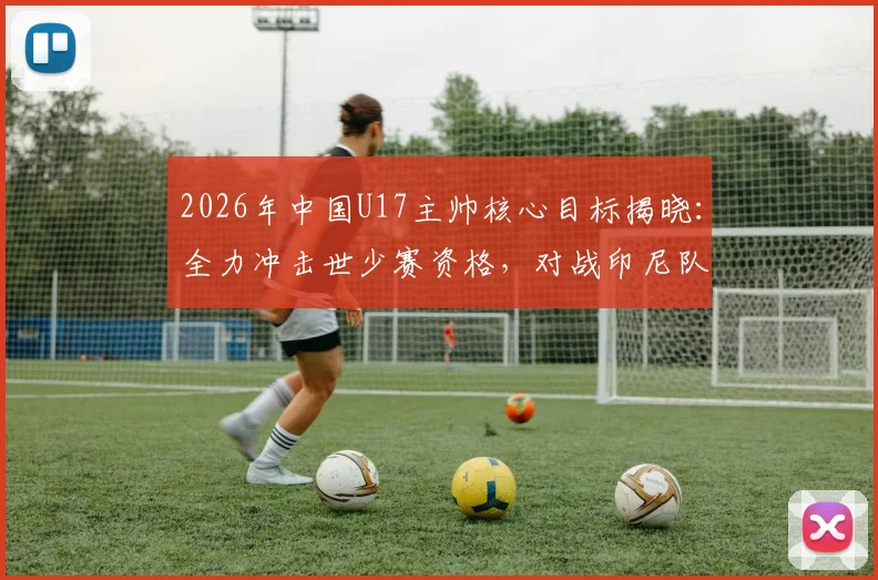 2026年中国U17主帅核心目标揭晓:全力冲击世少赛资格,对战印尼队盼取大胜,附赛程名单解析